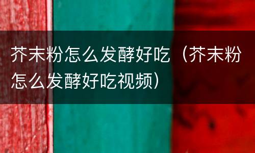 芥末粉怎么发酵好吃（芥末粉怎么发酵好吃视频）
