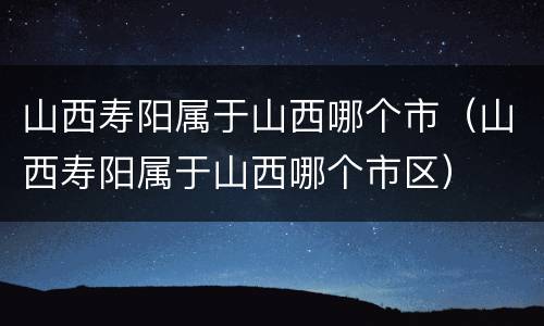 山西寿阳属于山西哪个市（山西寿阳属于山西哪个市区）