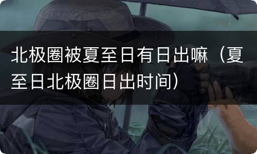北极圈被夏至日有日出嘛（夏至日北极圈日出时间）