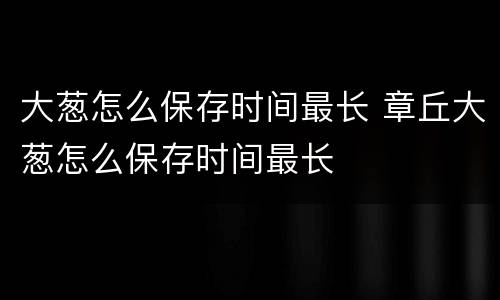 大葱怎么保存时间最长 章丘大葱怎么保存时间最长