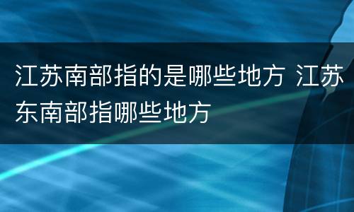 江苏南部指的是哪些地方 江苏东南部指哪些地方