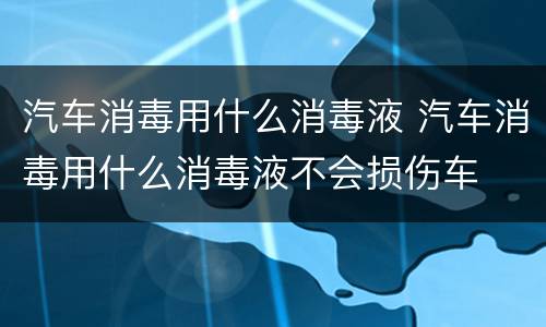 汽车消毒用什么消毒液 汽车消毒用什么消毒液不会损伤车