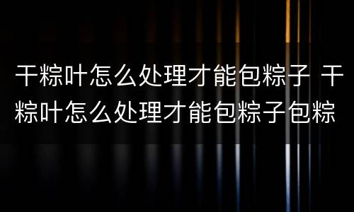 干粽叶怎么处理才能包粽子 干粽叶怎么处理才能包粽子包粽子的糯米怎么处理?