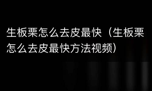 生板栗怎么去皮最快（生板栗怎么去皮最快方法视频）