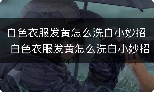 白色衣服发黄怎么洗白小妙招 白色衣服发黄怎么洗白小妙招视频