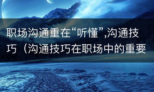 职场沟通重在“听懂”,沟通技巧（沟通技巧在职场中的重要性）