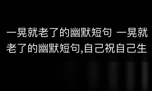 一晃就老了的幽默短句 一晃就老了的幽默短句,自己祝自己生日快乐的一句名言