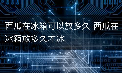 西瓜在冰箱可以放多久 西瓜在冰箱放多久才冰