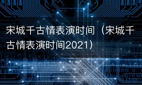 宋城千古情表演时间（宋城千古情表演时间2021）