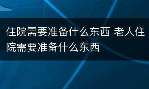 住院需要准备什么东西 老人住院需要准备什么东西