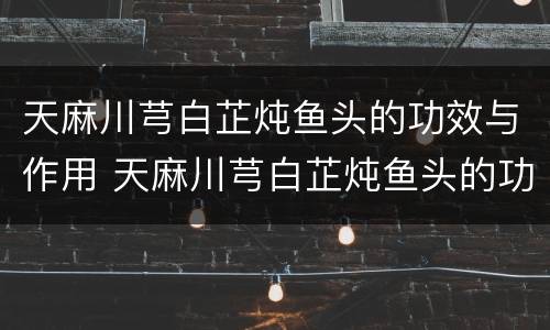 天麻川芎白芷炖鱼头的功效与作用 天麻川芎白芷炖鱼头的功效与作用放酒