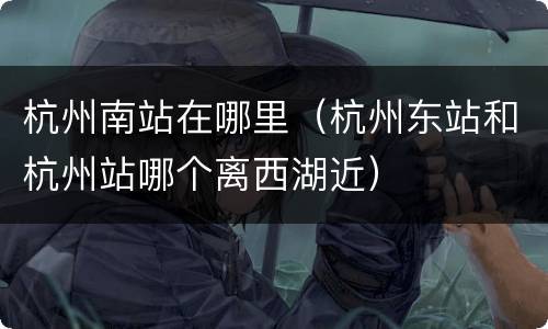 杭州南站在哪里（杭州东站和杭州站哪个离西湖近）