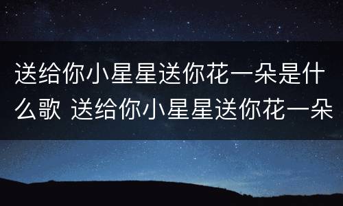 送给你小星星送你花一朵是什么歌 送给你小星星送你花一朵歌曲名字