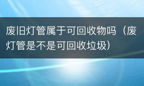 废旧灯管属于可回收物吗（废灯管是不是可回收垃圾）