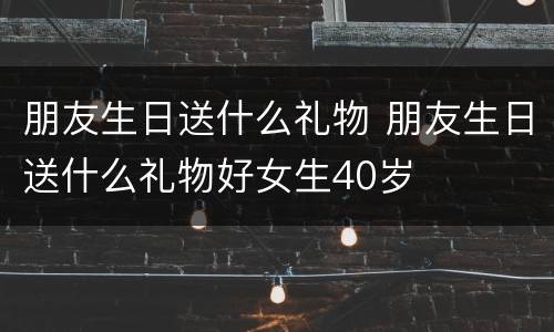 朋友生日送什么礼物 朋友生日送什么礼物好女生40岁