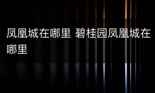 凤凰城在哪里 碧桂园凤凰城在哪里
