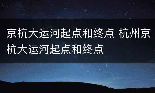 京杭大运河起点和终点 杭州京杭大运河起点和终点