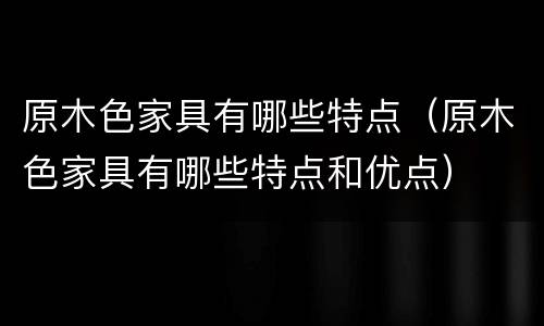 原木色家具有哪些特点（原木色家具有哪些特点和优点）