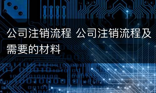 公司注销流程 公司注销流程及需要的材料