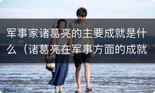 军事家诸葛亮的主要成就是什么（诸葛亮在军事方面的成就）