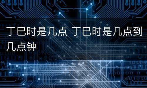 丁巳时是几点 丁巳时是几点到几点钟