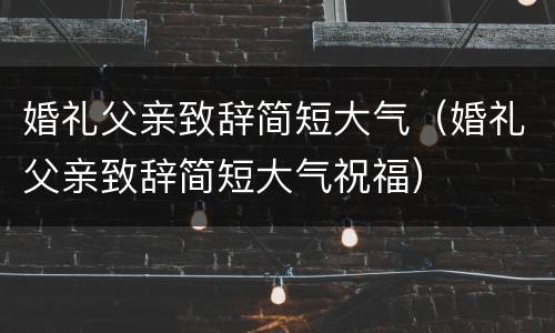 婚礼父亲致辞简短大气（婚礼父亲致辞简短大气祝福）