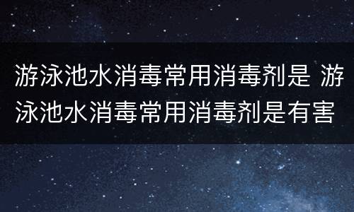 游泳池水消毒常用消毒剂是 游泳池水消毒常用消毒剂是有害身体吗