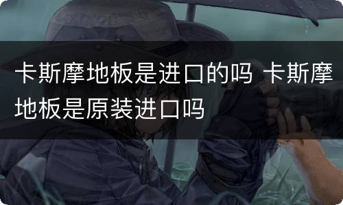 卡斯摩地板是进口的吗 卡斯摩地板是原装进口吗