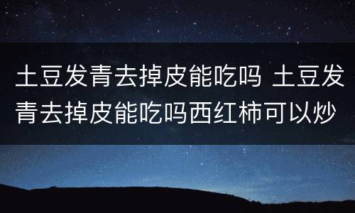 土豆发青去掉皮能吃吗 土豆发青去掉皮能吃吗西红柿可以炒鸭蛋吗