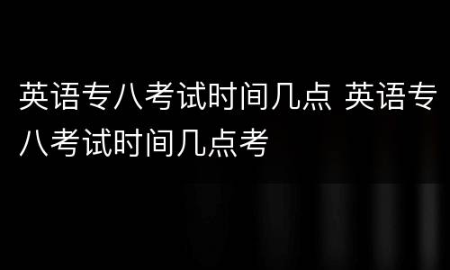 英语专八考试时间几点 英语专八考试时间几点考