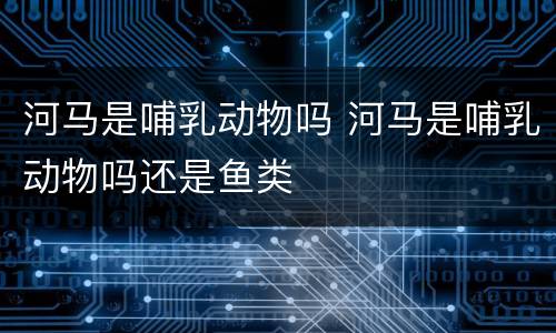 河马是哺乳动物吗 河马是哺乳动物吗还是鱼类