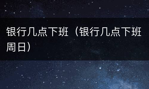 银行几点下班（银行几点下班周日）