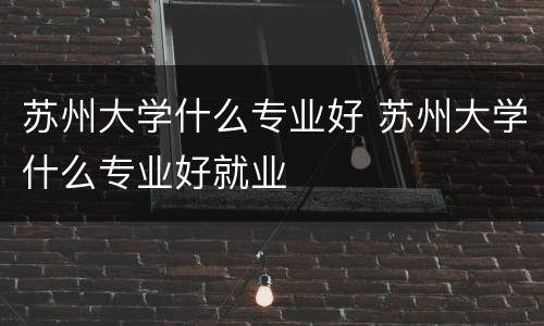 苏州大学什么专业好 苏州大学什么专业好就业