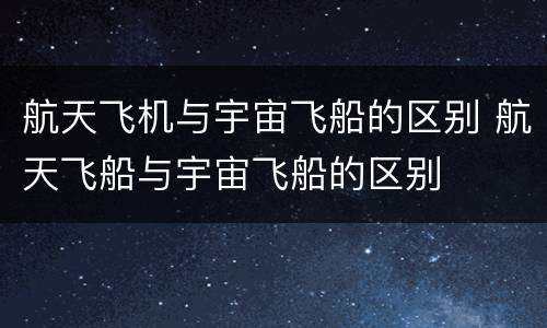 航天飞机与宇宙飞船的区别 航天飞船与宇宙飞船的区别