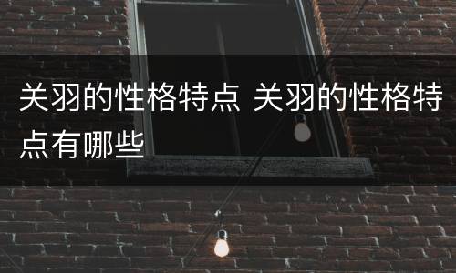 关羽的性格特点 关羽的性格特点有哪些