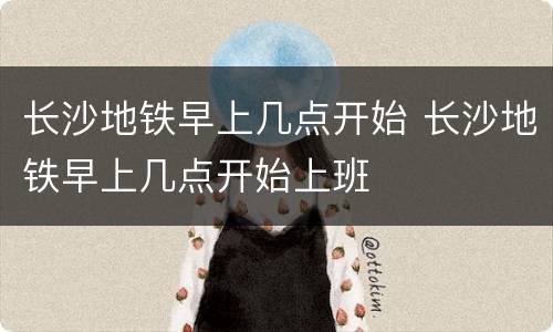 长沙地铁早上几点开始 长沙地铁早上几点开始上班