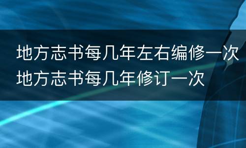  地方志书每几年左右编修一次 地方志书每几年修订一次	