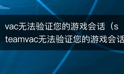 vac无法验证您的游戏会话（steamvac无法验证您的游戏会话）