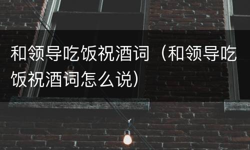 和领导吃饭祝酒词（和领导吃饭祝酒词怎么说）