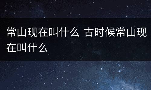 常山现在叫什么 古时候常山现在叫什么