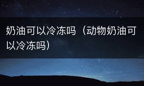 奶油可以冷冻吗（动物奶油可以冷冻吗）