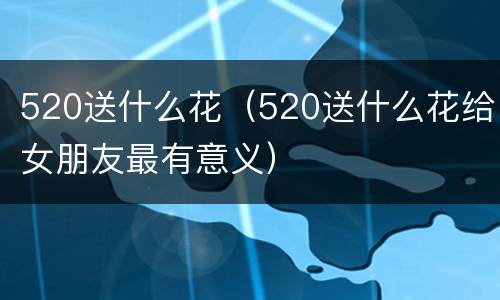 520送什么花（520送什么花给女朋友最有意义）