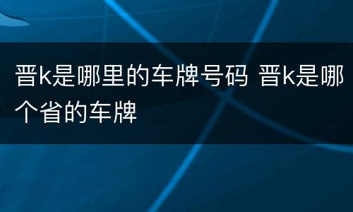 晋k是哪里的车牌号码 晋k是哪个省的车牌