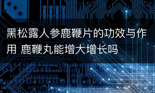 黑松露人参鹿鞭片的功效与作用 鹿鞭丸能增大增长吗