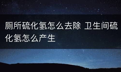 厕所硫化氢怎么去除 卫生间硫化氢怎么产生