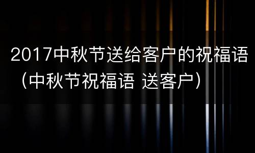2017中秋节送给客户的祝福语（中秋节祝福语 送客户）