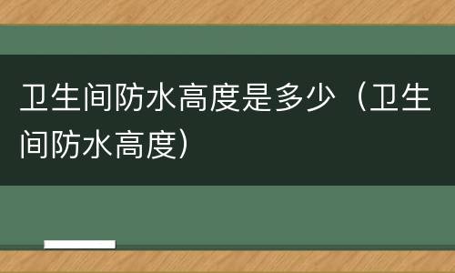 卫生间防水高度是多少（卫生间防水高度）