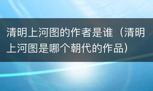 清明上河图的作者是谁（清明上河图是哪个朝代的作品）