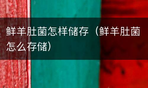 鲜羊肚菌怎样储存（鲜羊肚菌怎么存储）