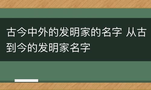 古今中外的发明家的名字 从古到今的发明家名字